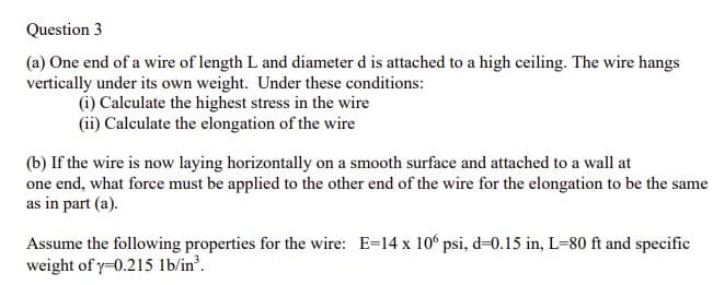 Question 3
(a) One end of a wire of length L and diameter d is attached to a high ceiling. The wire hangs
vertically under its own weight. Under these conditions:
(i) Calculate the highest stress in the wire
(ii) Calculate the elongation of the wire
(b) If the wire is now laying horizontally on a smooth surface and attached to a wall at
one end, what force must be applied to the other end of the wire for the elongation to be the same
as in part (a).
Assume the following properties for the wire: E=14 x 10° psi, d=0.15 in, L=80 ft and specific
weight of y=0.215 lb/in'.
