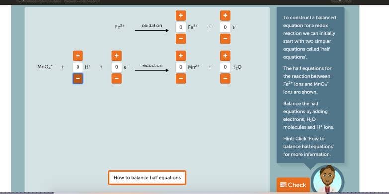 To construct a balanced
Fe
oxidation
O Fes+
equation for a redox
reaction we can initially
start with two simpler
equations called 'half
equations".
Mno,
O H*
reduction
O Mn2
O H0
The half equations for
the reaction between
Fe* ions and Mnoa
ions are shown.
Balance the half
equations by adding
electrons, H,0
molecules and H' ions.
Hint: Click 'How to
balance half equations
for more information.
How to balance half equations
ECheck
