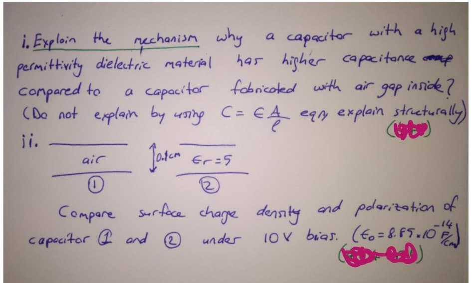 a
capacitor with a hiph
has hipher capacitance omme
i. Exploin the nechanism why
permittivity dielectrie material
compared to
(Do not explain by using
a
a capacitor fobricoted with air gap inside?
EA eqy explain streturally)
C =
i.
air
Er=5
Compare Srface charge density
and polaritation of
-14
capocitor (I and ®
10v bias. (Eo = 8. F5 10E
2)
undes
