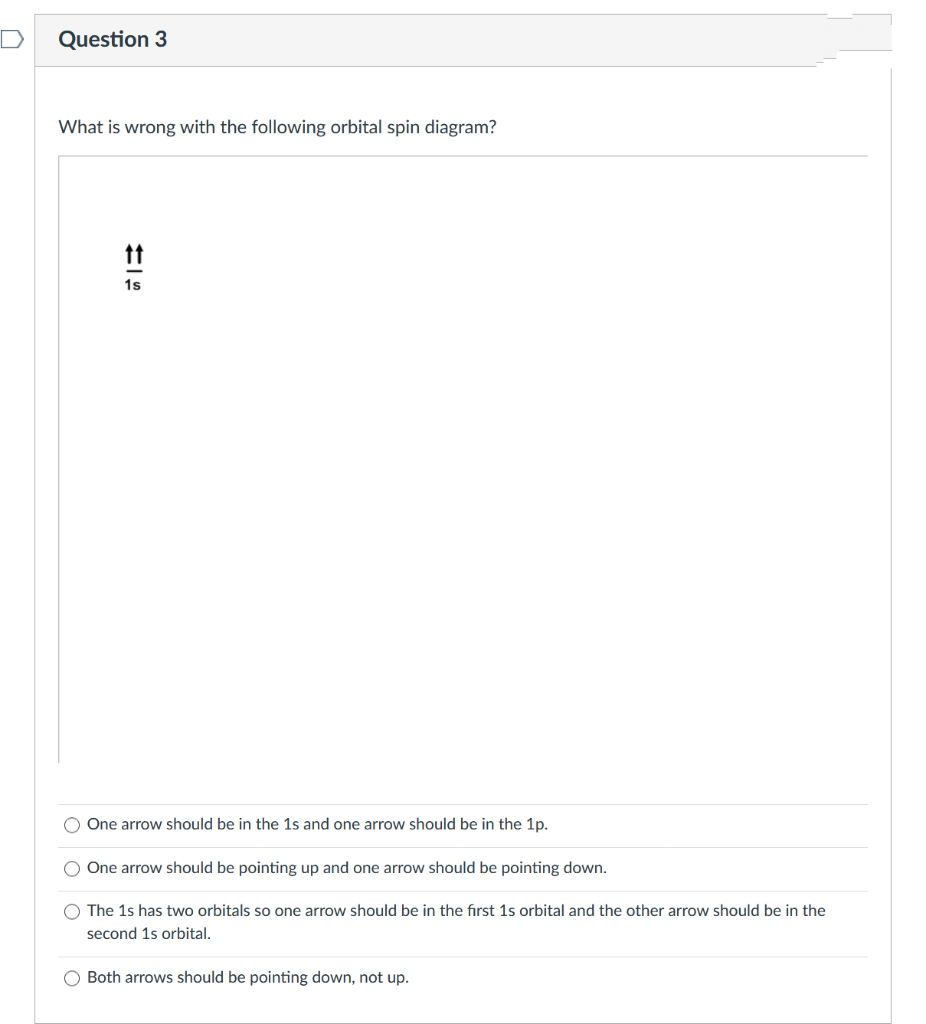 Question 3
What is wrong with the following orbital spin diagram?
tt
1s
One arrow should be in the 1s and one arrow should be in the 1p.
One arrow should be pointing up and one arrow should be pointing down.
O The 1s has two orbitals so one arrow should be in the first 1s orbital and the other arrow should be in the
second 1s orbital.
O Both arrows should be pointing down, not up.

