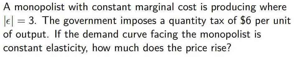 A monopolist with constant marginal cost is producing where
|| 3. The government imposes a quantity tax of $6 per unit
of output. If the demand curve facing the monopolist is
constant elasticity, how much does the price rise?