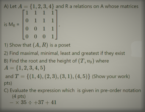 A) Let A = {1,2, 3, 4} and R a relations on A whose matrices
Г1 1 1 1]
1 1 1
is MR =
0 0
1 1
0 0 0 1
1) Show that (A, R) is a poset
2) Find maximal, minimal, least and greatest if they exist
B) Find the root and the height of (T, vo) where
А 3 {1,2, 3, 4, 5}
and T = {(1,4), (2, 3), (3, 1), (4, 5)} (Show your work)
pts)
C) Evaluate the expression which is given in pre-order notation
(4 pts)
– × 35 ÷ +37 + 41
