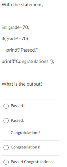 With the statement,
int grade=70;
if(grade!=70)
printf("Passed.");
printf("Congratulations!");
What is the output?
Passed.
Passed.
Congratulations!
Congratulations!
Passed.Congratulations!
