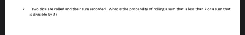 2. Two dice are rolled and their sum recorded. What is the probability of rolling a sum that is less than 7 or a sum that
is divisible by 3?