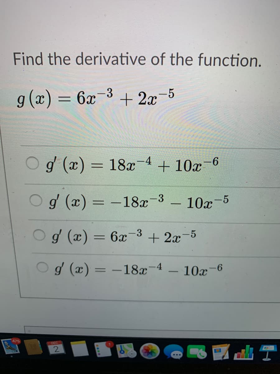 Find the derivative of the function.
g (x) = 6x
3(x) 6
-3
+ 2x-5
%3D
g (x) = 18x
-4
+ 10x-6
%3D
g (x) = -18x-3
- 10x
-5
%3D
g (x) = 6x-3
+ 2x-5
%3D
Og (x) = –18x-4
10x
%3D
-6
475
DEC
2
出
...
