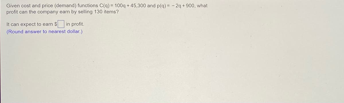 Given cost and price (demand) functions C(q) = 100q+45,300 and p(q) = 2q +900, what
profit can the company earn by selling 130 items?
It can expect to earn $in profit.
(Round answer to nearest dollar.)