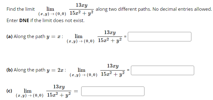 13xy
lim
(z,y) → (0,0) 15x² + y²
Find the limit
Enter DNE if the limit does not exist.
(a) Along the path y = x :
(c)
lim
(z,y) → (0,0)
(b) Along the path y = 2x:
13Ty
lim
(z,y) → (0,0) 15x² + y²
along two different paths. No decimal entries allowed.
13xy
lim
(z,y) → (0,0) 15x² + y²
=
13xy
15x² + y²