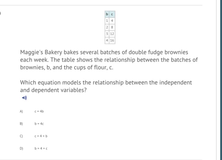 b c
1 4
28
3 12
4 16
Maggie's Bakery bakes several batches of double fudge brownies
each week. The table shows the relationship between the batches of
brownies, b, and the cups of flour, c.
Which equation models the relationship between the independent
and dependent variables?
A)
c = 4b
B)
b = 4c
C-4 +b
D)
b-4 +c
