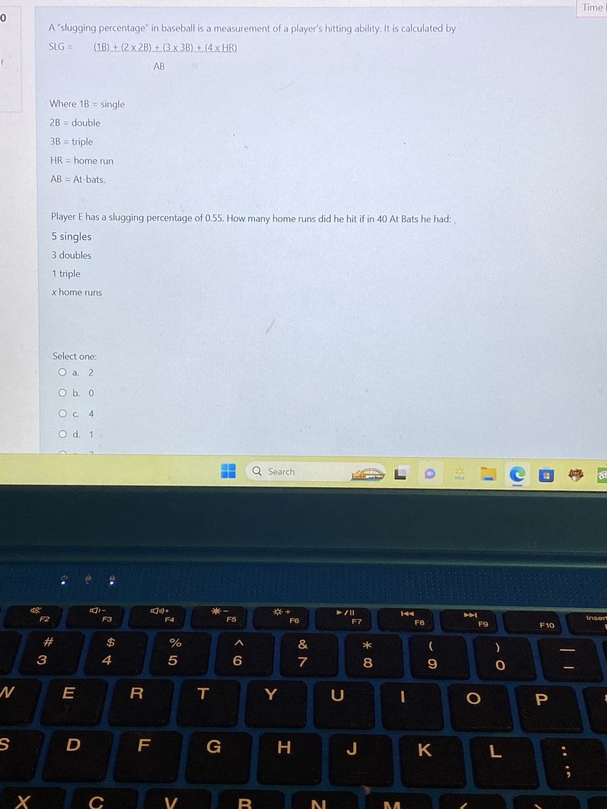 0
N
S
X
A "slugging percentage" in baseball is a measurement of a player's hitting ability. It is calculated by
SLG = (1B) + (2 x 2B) + (3 x 3B) + (4 × HR)
AB
Where 1B single
2B = double
3B = triple
HR = home run
AB = At-bats.
F2
3
Player E has a slugging percentage of 0.55. How many home runs did he hit if in 40 At Bats he had:
5 singles
3 doubles
1 triple
x home runs
Select one:
O a. 2
O b. 0
OC. 4
O d. 1
#
E
D
F3
4
C
R
F
+
F4
%
5
V
T
G
F5
6
Q Search
R
*+
Y
F6
H
&
7
N
U
F7
J
* 00
L
F8
(
9
K
F9
O
O
L
F10
P
Time I
DIGI
87
Insert
E