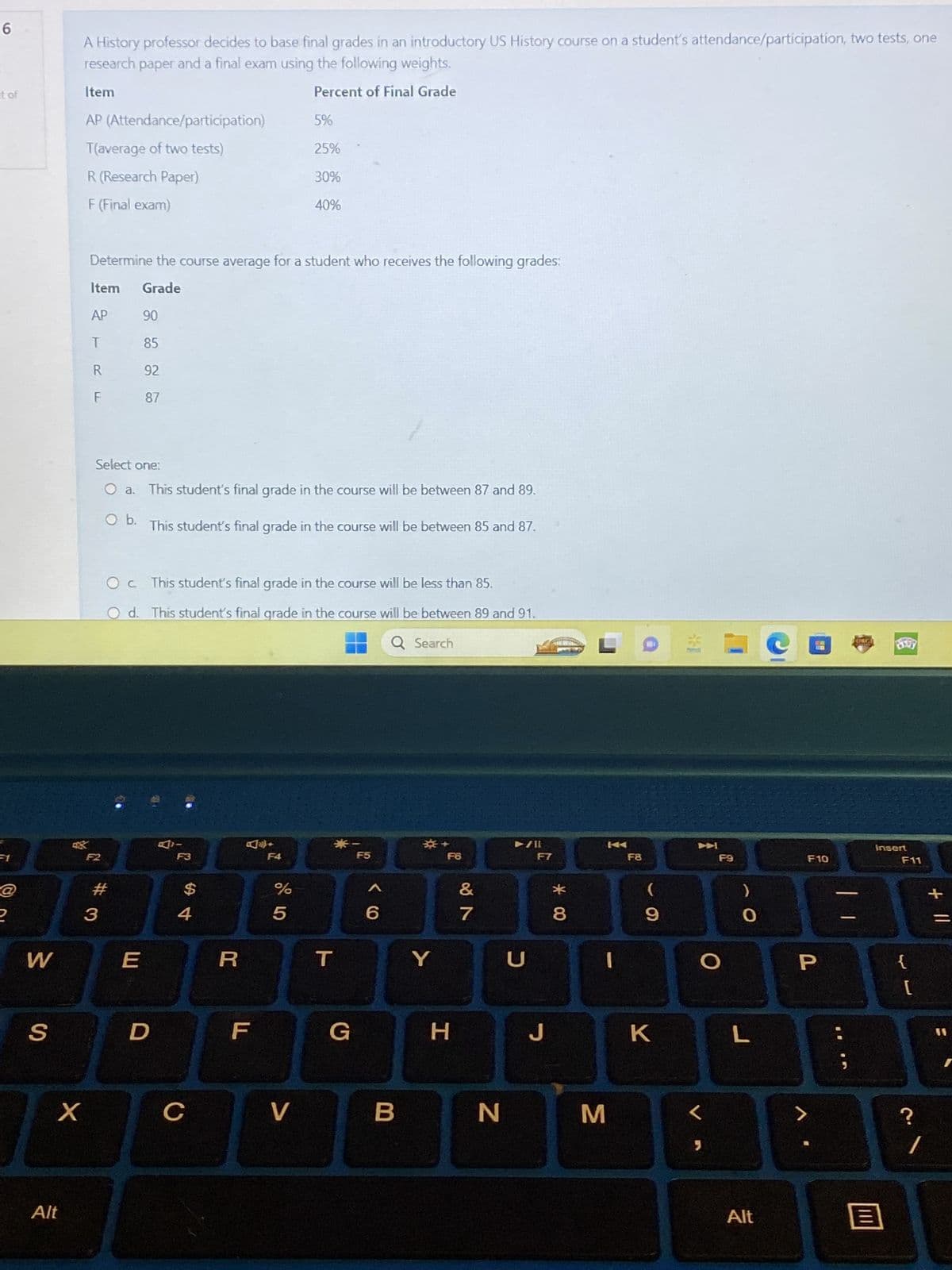 6
it of
@
2
W
S
X
Alt
A History professor decides to base final grades in an introductory US History course on a student's attendance/participation, two tests, one
research paper and a final exam using the following weights.
Item
Percent of Final Grade
AP (Attendance/participation)
T(average of two tests)
R (Research Paper)
F (Final exam)
Determine the course average for a student who receives the following grades:
Item Grade
AP
T
R
F
F2
Select one:
This student's final grade in the course will be between 87 and 89.
O b. This student's final grade in the course will be between 85 and 87.
#
3
90
85
92
87
OC. This student's final grade in the course will be less than 85.
Od. This student's final grade in the course will be between 89 and 91.
Q Search
E
D
$
4
C
R
5%
25%
30%
40%
F
%
5
V
T
*
G
F5
B
Y
F6
H
&
7
N
U
F7
J
* 00
8
M
F8
9
K
L
5
F9
O
L
Alt
F10
P
FORGI
Insert
B
F11
{
[
?
/
+ 11