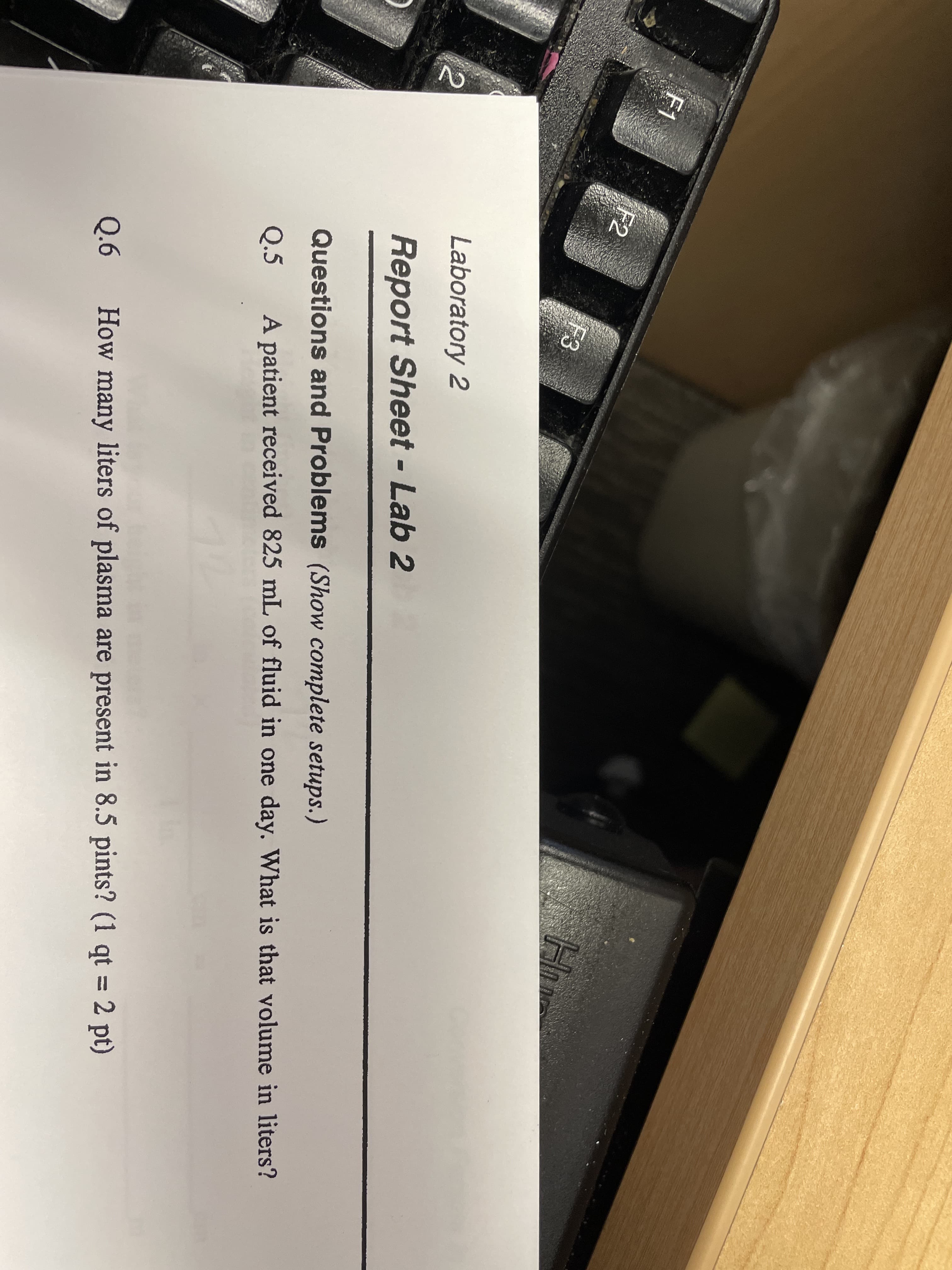 F1
F2
F3
Laboratory 2
%3D
Report Sheet - Lab 2
Questions and Problems (Show complete setups.)
Q.5
A patient received 825 mL of fluid in one day. What is that volume in liters?
%3D
Q.6
How many liters of plasma are present in 8.5 pints? (1 qt = 2 pt)
2.
