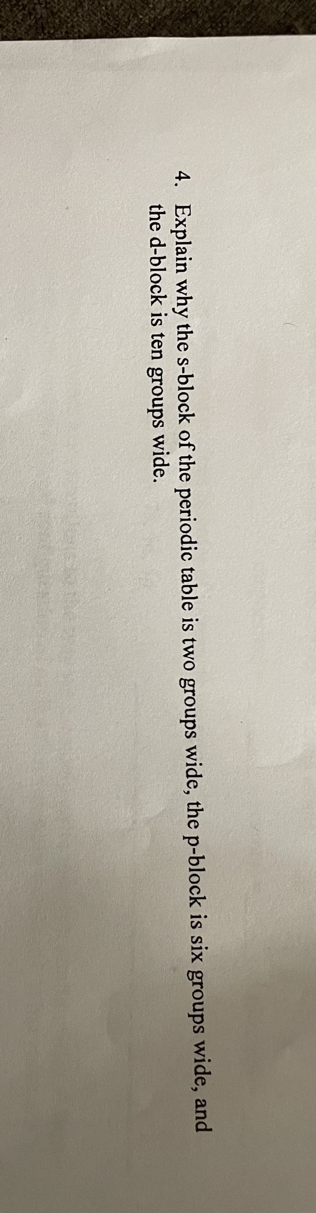 4. Explain why the s-block of the periodic table is two groups wide, the p-block is six groups wide, and
the d-block is ten groups wide.
