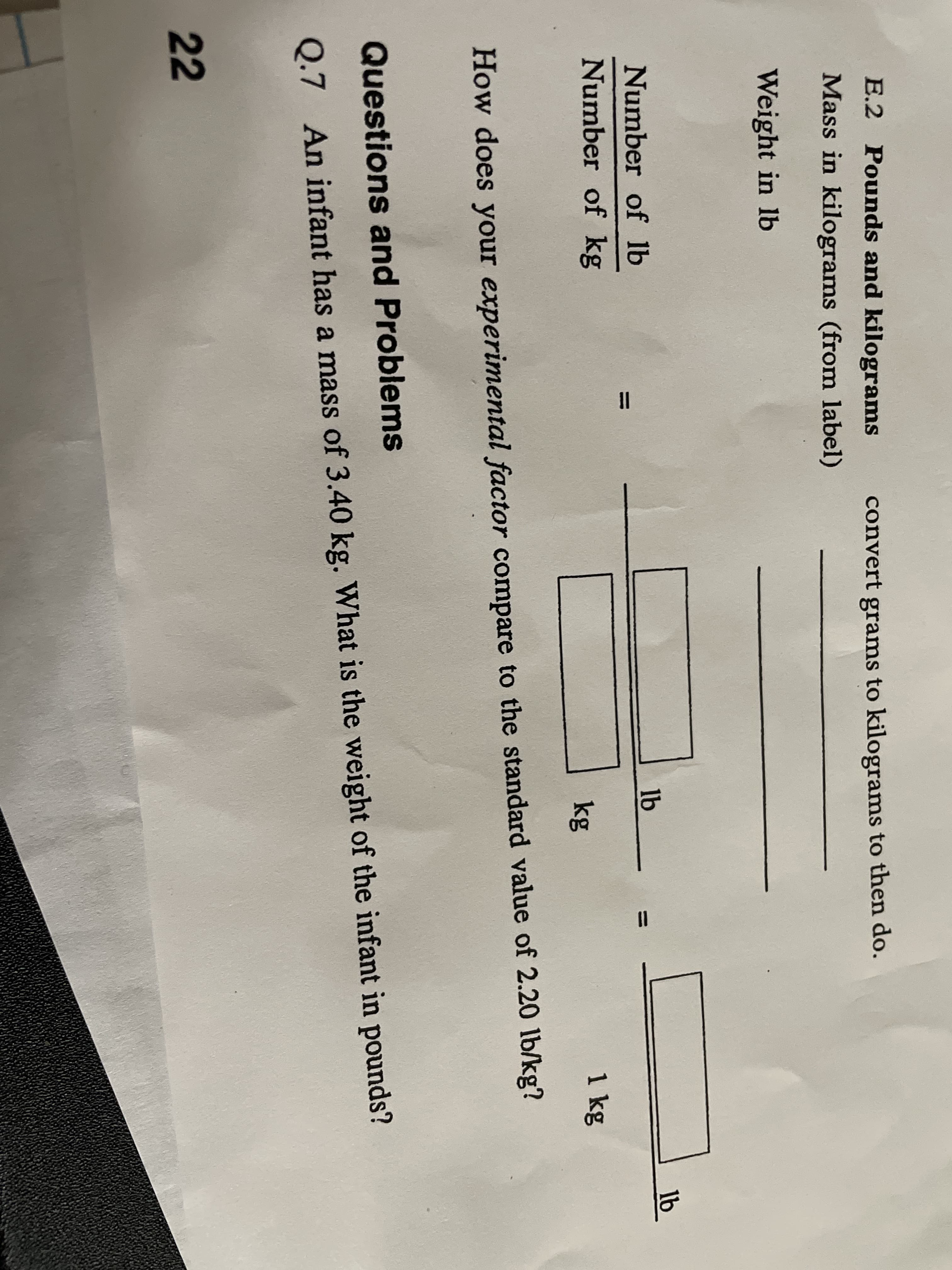 E.2 Pounds and kilograms
convert grams to kilograms to then do.
Mass in kilograms (from label)
Weight in lb
Number of lb
lb
lb
%3D
Number of kg
kg
1kg
How does your experimental factor compare to the standard value of 2.20 lb/kg?
Questions and Problems
Q.7 An infant has a mass of 3.40 kg. What is the weight of the infant in pounds?
22
ID
