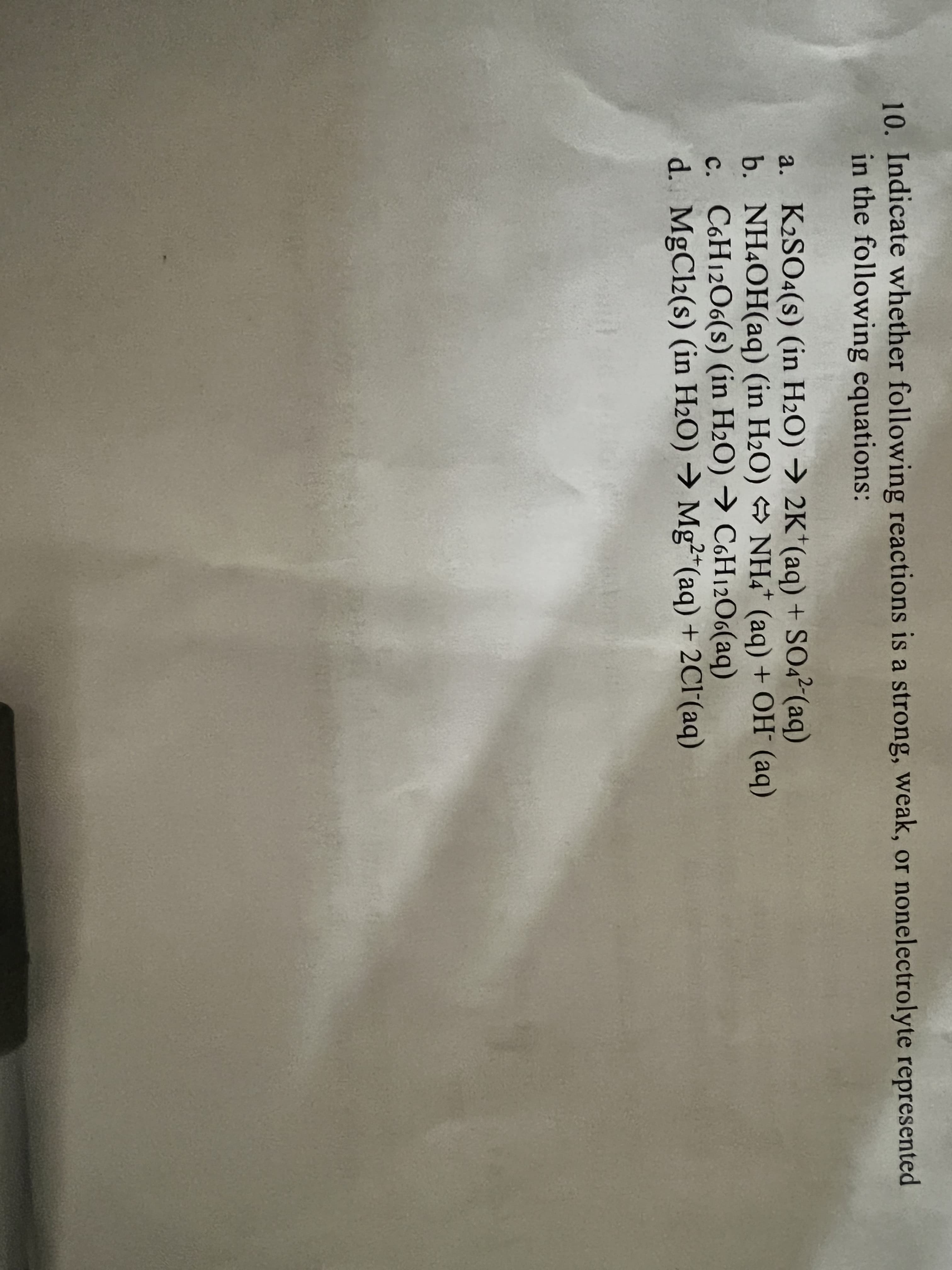 10. Indicate whether following reactions is a strong, weak, or nonelectrolyte represented
in the following equations:
a. K2SO4(s) (in H2O) → 2K*(aq) + SO42(aq)
b. NH4OH(aq) (in H2O) → NH4* (aq) + OH (aq)
c. C6H12O6(s) (in H2O) → C6H12O6(aq)
d. MgCl2(s) (in H2O) → Mg²*(aq) + 2Cl'(aq)
