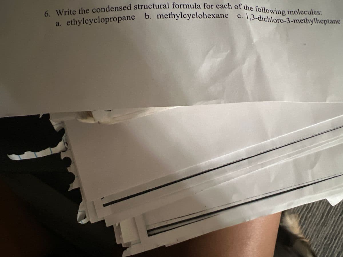 6. Write the condensed structural formula for each of the following molecules:
ethylcyclopropane b. methylcyclohexane c. 1,3-dichloro-3-methylheptane
