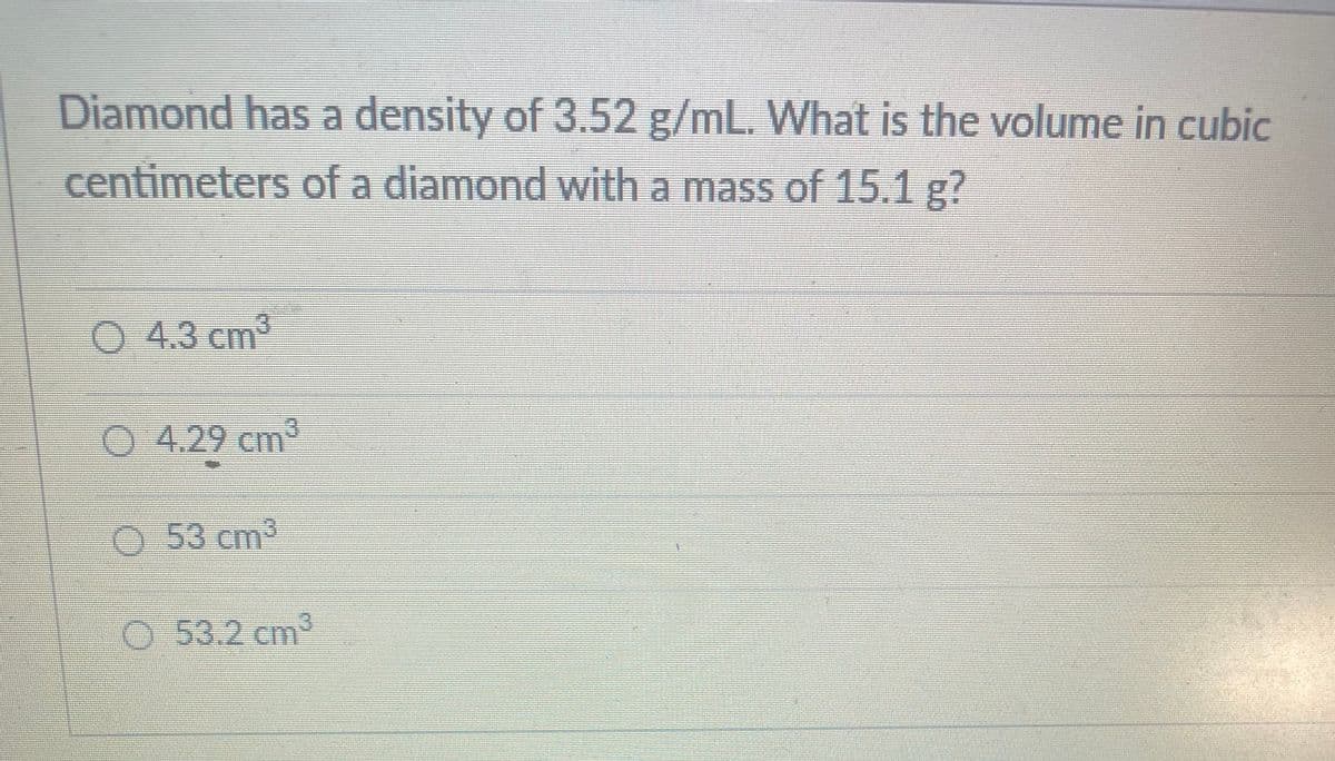 Diamond has a density of 3.52 g/mL. What is the volume in cubic
centimeters of a diamond with a mass of 15.1 g?
0 4.3 cm³
O 4.29 cm2
53cm³
O 53.2 cm2
