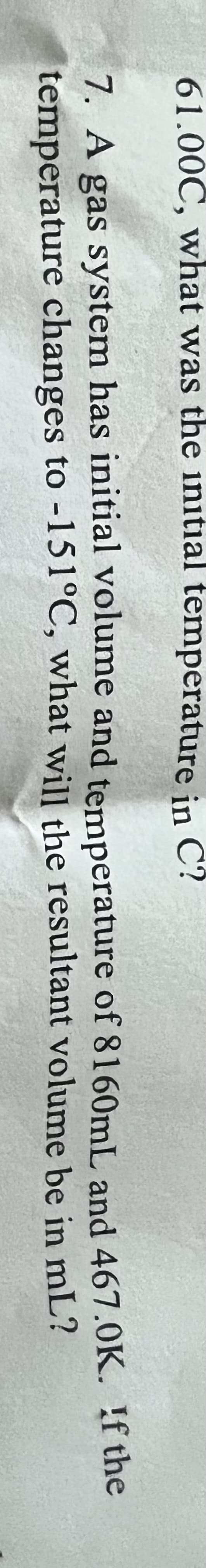 61.00C, what was the initial temperature in
C?
7. A gas system has initial volume and temperature of 8160mL and 467.0K. !f the
temperature changes to -151°C, what will the resultant volume be in mL?

