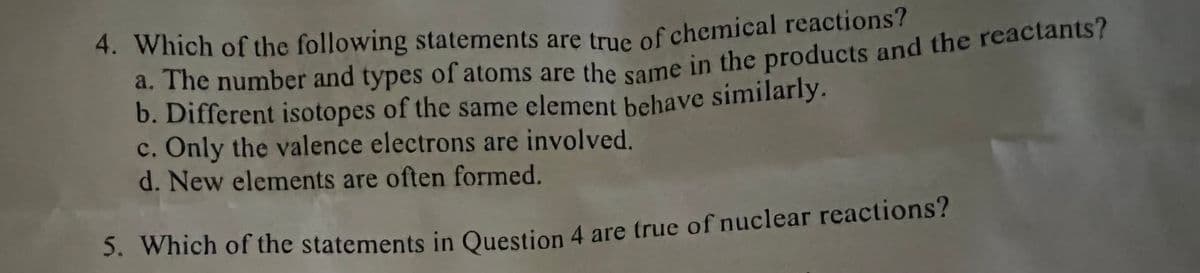 b. Different isotopes of the same element behave similarly.
4. Which of the following statements are tnie of chemical reactions?
a. The number and types of atoms are thesome in the products and the reactants?
b. Different isotopes of the same element behave similarly.
c. Only the valence electrons are involved.
d. New elements are often formed.
3. Which of the statements in Question 4 are true of nuclear reactions?
