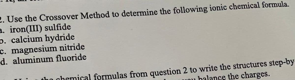 2. Use the Crossover Method to determine the following ionic chemical formula.
a. iron(III) sulfide
b. calcium hydride
c. magnesium nitride
d. aluminum fluoride
tho chemical formulas from question 2 to write the structures step-by
Uou balance the charges.
