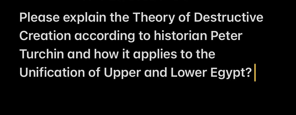 **The Theory of Destructive Creation and its Application to the Unification of Upper and Lower Egypt**

**Introduction**

The Theory of Destructive Creation, as articulated by historian Peter Turchin, provides a framework for understanding how complex societies emerge from periods of conflict and strife. This theory can be insightful when examining the unification of Upper and Lower Egypt, a significant event in the history of ancient civilizations.

**Theory of Destructive Creation**

Peter Turchin's Theory of Destructive Creation posits that large-scale social and political organizations often emerge out of periods of intense competition and destruction. The theory argues that through the destructive process of conflict, stronger and more centralized state structures can develop. This process involves the dismantling of weaker structures and the consolidation of resources and power under a more unified leadership.

**Application to the Unification of Upper and Lower Egypt**

The unification of Upper and Lower Egypt around 3100 BCE is a prime example of Destructive Creation. This period of unification marked the beginning of the Pharaonic era, leading to the establishment of the First Dynasty.

**Conflict and Competition**

Prior to unification, Upper and Lower Egypt were separate political entities, each with its own ruler. Tensions and conflicts were prevalent as these two regions competed for dominance. This competitive environment created the conditions necessary for a centralized power to emerge. 

**Centralization of Power**

The eventual unification under a single ruler, traditionally identified as King Narmer (or Menes), can be seen as the result of destructive creation. Through military conquest and strategic alliances, Narmer was able to subdue rival factions and unify the two regions. This unification represented the dismantling of prior political structures and the establishment of a new, more powerful centralized state.

**Reinforcement of Centralized Authority**

The process of unification was reinforced by symbolic and administrative measures that solidified central authority. This included the establishment of a new capital, ceremonial practices, and the use of state resources to build infrastructure and monuments. These actions helped to stabilize the new political structure and prevent the re-emergence of fragmented power bases.

**Conclusion**

The unification of Upper and Lower Egypt exemplifies the Theory of Destructive Creation, showcasing how periods of conflict and competition can lead to the emergence of more complex and centralized societies. Understanding this theory provides valuable insights into the processes that drive the formation of states and civilizations throughout history.