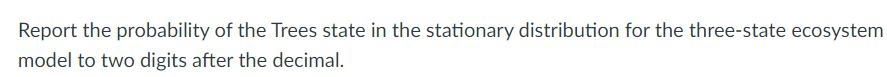 Report the probability of the Trees state in the stationary distribution for the three-state ecosystem
model to two digits after the decimal.