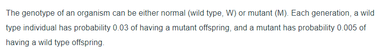 ### Understanding Genotypes: Wild Type vs. Mutant

In the study of genetics, an organism's genotype, which represents its genetic constitution, can be either normal ('wild type', denoted as W) or mutant (denoted as M). The probabilities of these genotypes being passed on to subsequent generations are not equal.

#### Probabilities for Offspring Genotypes

1. **Wild Type Individual (W)**
   - **Probability of Offspring Being Mutant (M):** 0.03
   - This implies that, on average, a wild type individual has a 3% chance of producing an offspring that is a mutant in each generation.

2. **Mutant Individual (M)**
   - **Probability of Offspring Being Wild Type (W):** 0.005
   - This means a mutant individual has a 0.5% chance of producing a wild type offspring in each generation.

These probabilities highlight the dynamics of how genetic traits might evolve and the persistence of certain genotypes within a population over time. Understanding these likelihoods is crucial for studies in evolutionary biology, genetic diversity, and conservation genetics.

*Note: No graphs or diagrams are present in the provided text.*