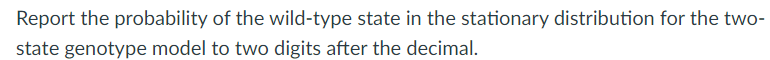 **Title: Understanding the Stationary Distribution in a Two-State Genotype Model**

**Content:**
---

### Question:
Report the probability of the wild-type state in the stationary distribution for the two-state genotype model to two digits after the decimal.

---

When studying genetic models, particularly those with a finite number of states, it's crucial to understand their stationary distributions. Here, we focus on a two-state genotype model where the states could represent, for example, a "wild-type" and a "mutant" genotype. The stationary distribution provides the long-term probabilities of finding the system in either state.

In simpler terms, in a large population or over a long period, the stationary distribution tells us the fraction of time the system spends in the "wild-type" state versus the "mutant" state. 

To answer this question, calculate the probability of the wild-type state and express it with two digits after the decimal. This precision is important for accuracy in scientific reporting and interpretations.

For further learning, consider reviewing topics such as Markov chains which often underpin these models and understanding the concept of state probability equilibrium.

---

**Note for Instructors:**
Ensure students have a firm grasp on concepts of Markov chains and equilibrium distributions prior to tackling such problems. Practical exercises involving real data can significantly enhance comprehension.

--- 

For visual learners, diagrams illustrating state transitions and equilibrium probabilities can be invaluable. If any graphs or diagrams are needed for a better understanding, please ensure they are clear and well-labeled.