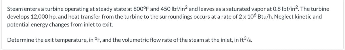 Steam enters a turbine operating at steady state at 800°F and 450 Ibf/in2 and leaves as a saturated vapor at 0.8 Ibf/in2. The turbine
develops 12,000 hp, and heat transfer from the turbine to the surroundings occurs at a rate of 2 x 106 Btu/h. Neglect kinetic and
potential energy changes from inlet to exit.
Determine the exit temperature, in °F, and the volumetric flow rate of the steam at the inlet, in ft³/s.
