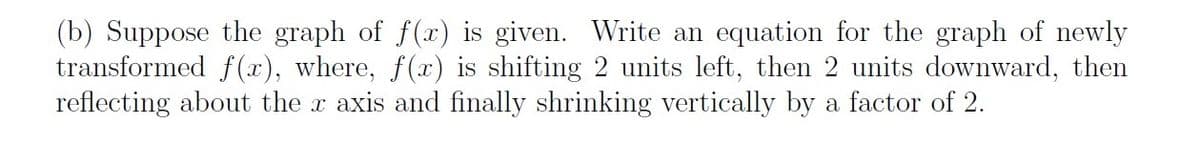 (b) Suppose the graph of f(x) is given. Write an equation for the graph of newly
transformed f(x), where, f(x) is shifting 2 units left, then 2 units downward, then
reflecting about the x axis and finally shrinking vertically by a factor of 2.
