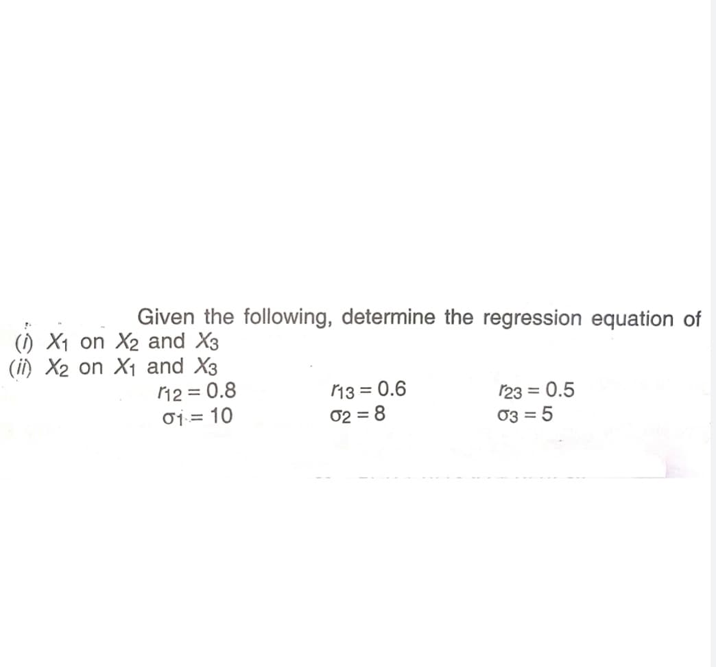 Given the following, determine the regression equation of
(1) X1 on X2 and X3
(i) X2 on X1 and X3
12 = 0.8
o1:= 10
13 = 0.6
02 = 8
123 = 0.5
03 = 5
