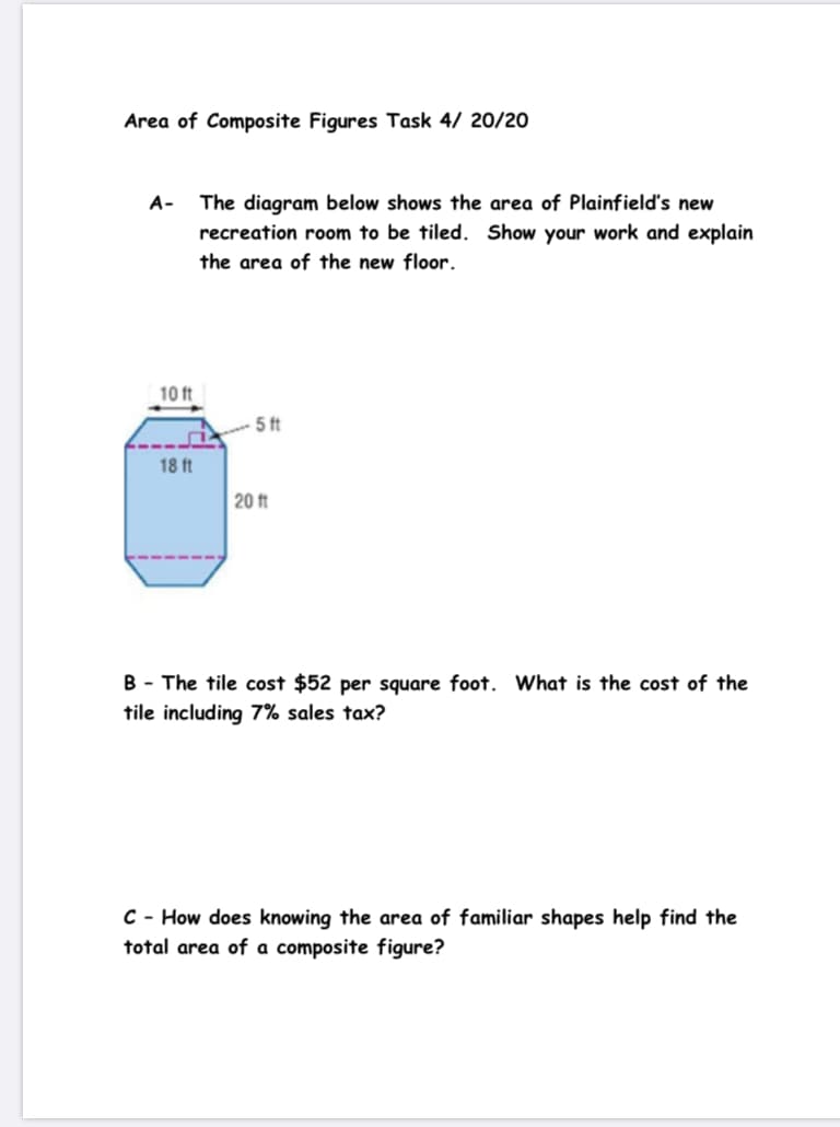 Area of Composite Figures Task 4/ 20/20
A- The diagram below shows the area of Plainfield's new
recreation room to be tiled. Show your work and explain
the area of the new floor.
10 ft
5ft
18 ft
20 ft
B - The tile cost $52 per square foot. What is the cost of the
tile including 7% sales tax?
C - How does knowing the area of familiar shapes help find the
total area of a composite figure?
