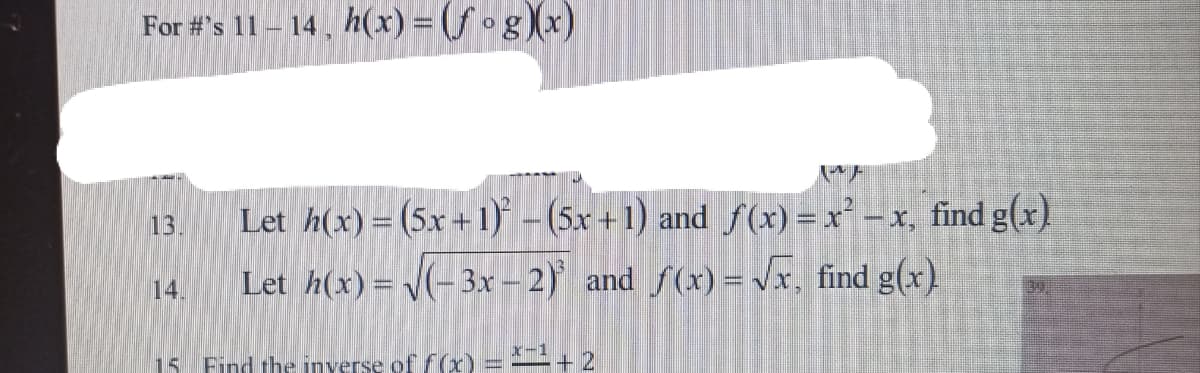 For #'s 11 – 14 , h(x) = (f og (x)
13
Let h(x)= (5x+ 1) - (5x +1) and f(x) = x² -x, find g(x)
14.
Let h(x)= V(-3x – 2) and f(x) = vx, find g(x).
15
Find the inverse of f(x) = + 2
