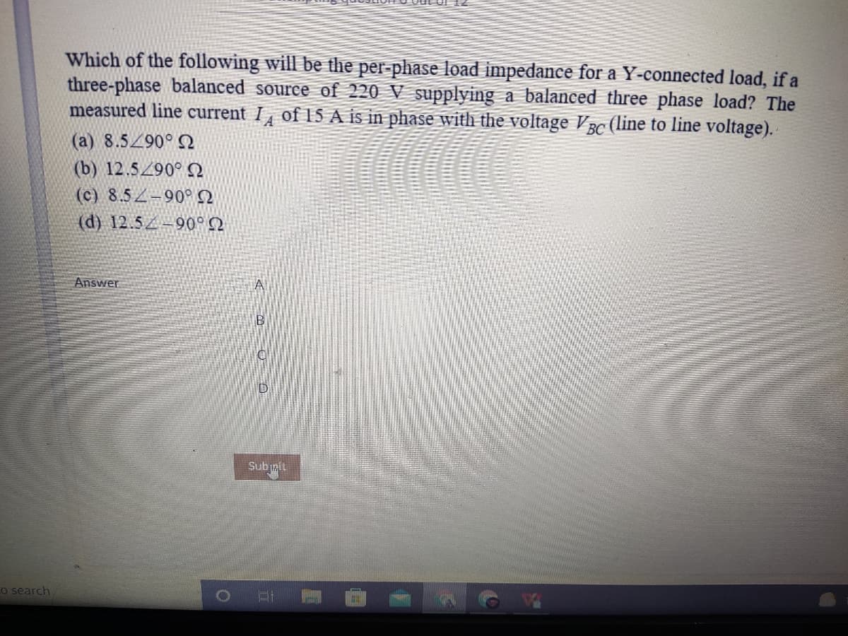 Which of the following will be the per-phase load impedance for a Y-connected load, if a
three-phase balanced source of 220 V supplying a balanced three phase load? The
measured line current I of 15 A is in phase with the voltage BC (line to line voltage).
(a) 8.5290° Q
(b) 12.5/90° Q
(c) 8.5 -90°2
(d) 12.5 -90° Q
Answer
A
D
Subiait
Co search
