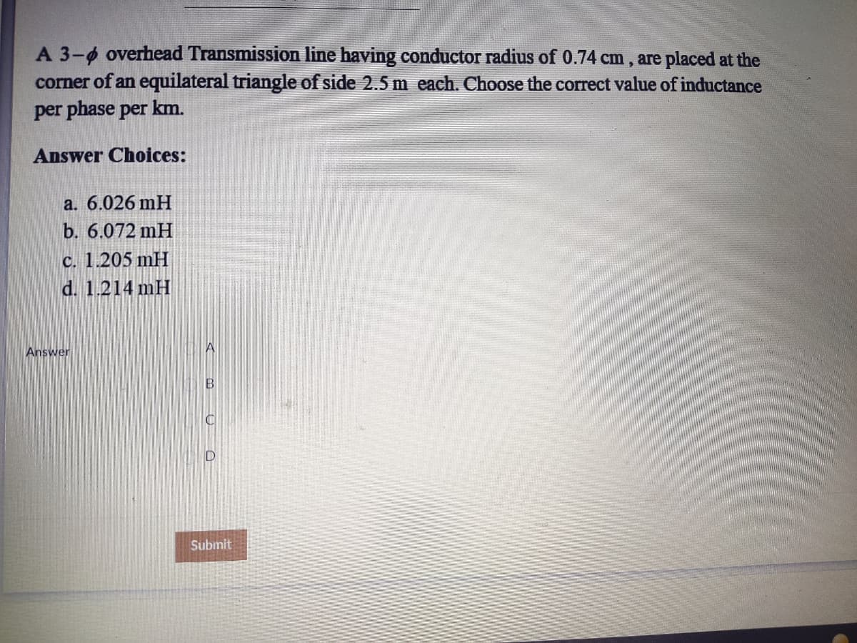 A 3-4 overhead Transmission line having conductor radius of 0.74 cm , are placed at the
corner of an equilateral triangle of side 2.5 m each. Choose the correct value of inductance
per phase per km.
Answer Choices:
a. 6.026 mH
b. 6.072 mH
c. 1.205 mH
d. 1.214 mH
Answer
B.
Submit
