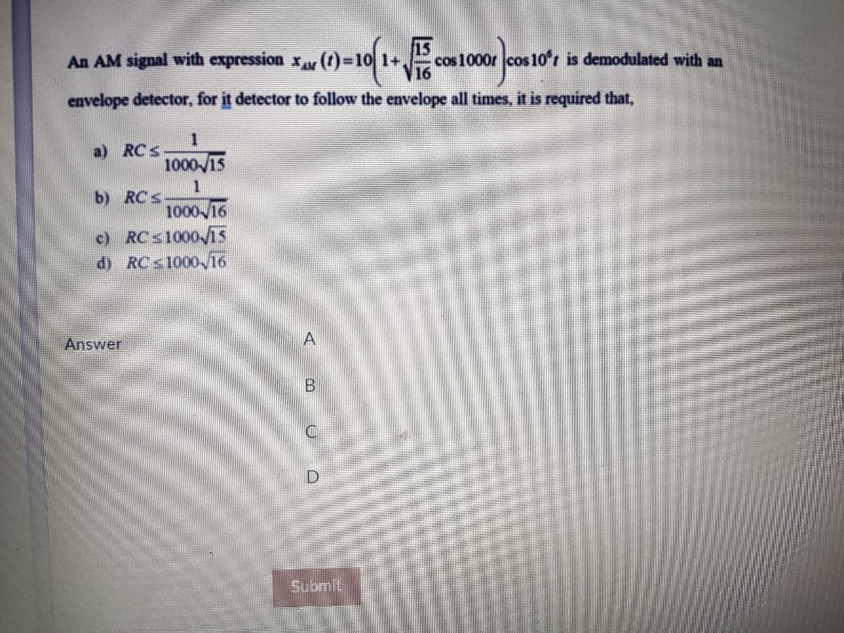 An AM signal with expression x ()-10 1+,
15
cos 1000r cos 10'r is demodulated with an
16
envelope detector, for it detector to follow the envelope all times, it is required that,
a) RCs
b) RCs
1000 16
c) RCS1000/15
d) RCS1000 /16
Answer
A
Submit
