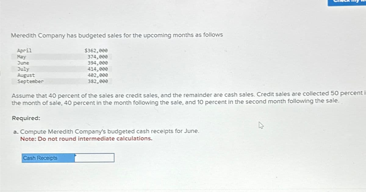 Meredith Company has budgeted sales for the upcoming months as follows
April
May
June
July
August
September
$362,000
374,000
394,000
414,000
402,000
382,000
Assume that 40 percent of the sales are credit sales, and the remainder are cash sales. Credit sales are collected 50 percent i
the month of sale, 40 percent in the month following the sale, and 10 percent in the second month following the sale.
Required:
a. Compute Meredith Company's budgeted cash receipts for June.
Note: Do not round intermediate calculations.
Cash Receipts