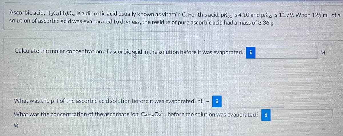 Ascorbic acid, H2C6H6O6, is a diprotic acid usually known as vitamin C. For this acid, pKa1 is 4.10 and pKa2 is 11.79. When 125 mL of a
solution of ascorbic acid was evaporated to dryness, the residue of pure ascorbic acid had a mass of 3.36 g.
Calculate the molar concentration of ascorbic acid in the solution before it was evaporated. i
What was the pH of the ascorbic acid solution before it was evaporated? pH
=
i
What was the concentration of the ascorbate ion, C6H606², before the solution was evaporated? i
M
M