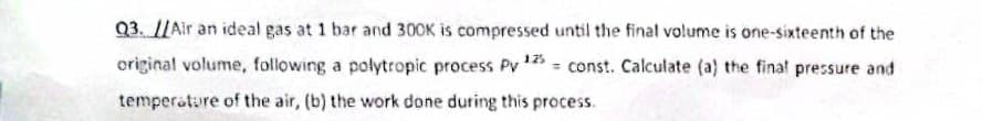 Q3. //Air an ideal gas at 1 bar and 300K is compressed until the final volume is one-sixteenth of the
original volume, following a polytropic process Py 125=const. Calculate (a) the final pressure and
temperature of the air, (b) the work done during this process.