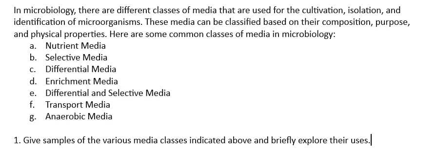 In microbiology, there are different classes of media that are used for the cultivation, isolation, and
identification of microorganisms. These media can be classified based on their composition, purpose,
and physical properties. Here are some common classes of media in microbiology:
a. Nutrient Media
b. Selective Media
C. Differential Media
d. Enrichment Media
e. Differential and Selective Media
f. Transport Media
g.
Anaerobic Media
1. Give samples of the various media classes indicated above and briefly explore their uses.