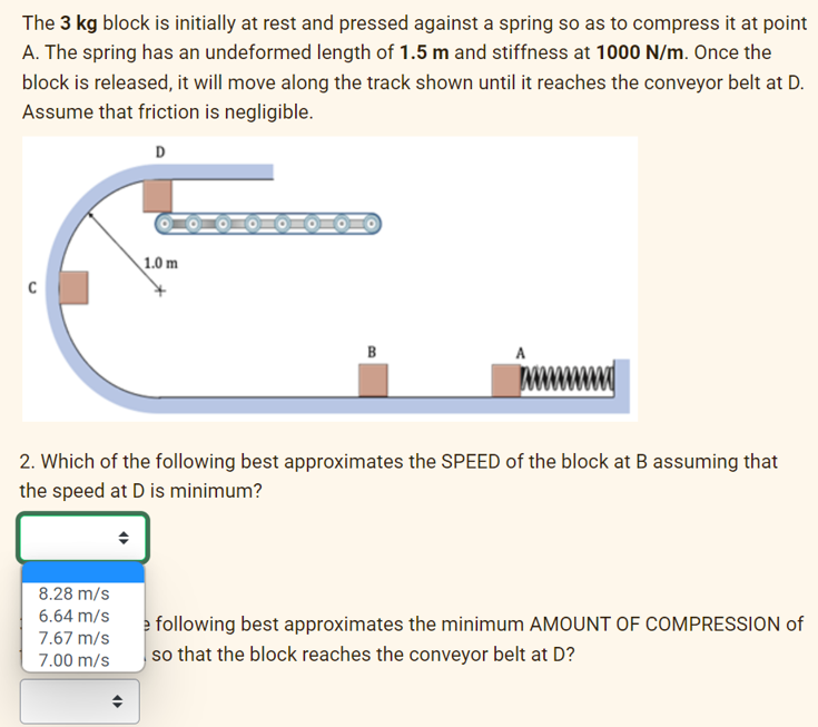 The 3 kg block is initially at rest and pressed against a spring so as to compress it at point
A. The spring has an undeformed length of 1.5 m and stiffness at 1000 N/m. Once the
block is released, it will move along the track shown until it reaches the conveyor belt at D.
Assume that friction is negligible.
D
C
1.0 m
8.28 m/s
6.64 m/s
7.67 m/s
7.00 m/s
B
2. Which of the following best approximates the SPEED of the block at B assuming that
the speed at D is minimum?
e following best approximates the minimum AMOUNT OF COMPRESSION of
so that the block reaches the conveyor belt at D?