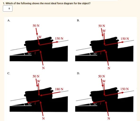 1. Which of the following shows the most ideal force diagram for the object?
A.
C.
30⁰
30⁰°
50 N
W
50 N
W
N
N
150 N
180 N
B.
D.
30°
30°
50 N
50 N
N
N
150 N
150 N