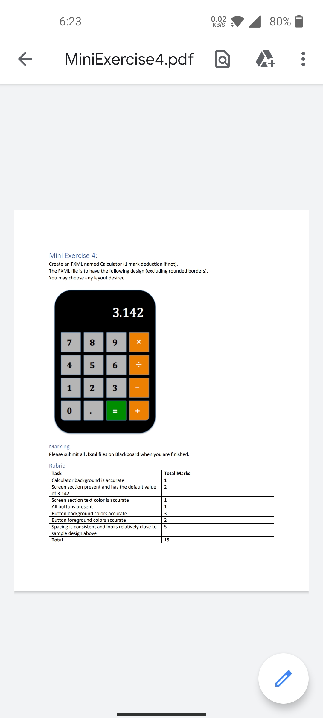 6:23
0.02
KB/S
80%
MiniExercise4.pdf
Mini Exercise 4:
Create an FXML named Calculator (1 mark deduction if not).
The FXML file is to have the following design (excluding rounded borders).
You may choose any layout desired.
3.142
7
8.
9
4
6.
1 2 |3-
+
Marking
Please submit all .fxml files on Blackboard when you are finished.
Rubric
Task
Total Marks
Calculator background is accurate
1
Screen section present and has the default value
2
of 3.142
Screen section text color is accurate
1
All buttons present
1
Button background colors accurate
Button foreground colors accurate
Spacing is consistent and looks relatively close to
3
5
sample design above
Total
15
II
