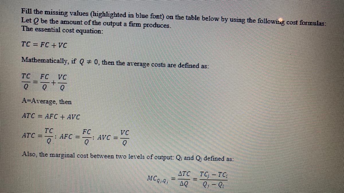 Fill the missing values (highlighted in blue font) on the table below by using the following cost formulas:
Let Q be the amount of the output a firm produces.
The essential cost equation:
TC = FC+ VC
Mathematically, if Q 0, then the average costs are defined as:
TC
FC
VC
A-Average, then
АТС 3 AFC + AVC
TC
:AFC=
FC
: AVC =
VC
ATC
Also, the marginal cost between two levels of output: Q, and Q defined as:
7G - TC
AQ
ATC
MCQ
