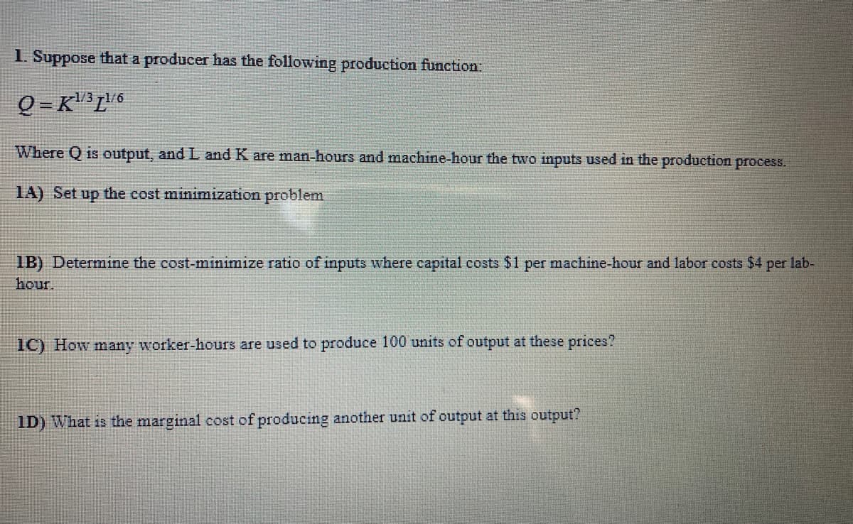 1. Suppose that a producer has the following production function:
Q = K³L6
Where Q is output, and L and K are man-hours and machine-hour the two inputs used in the production process.
1A) Set up the cost minimization problem
1B) Determine the cost-minimize ratio of inputs where capital costs $1 per machine-hour and labor costs $4 per lab-
hour.
1C) How many worker-hours are used to produce 100 units of output at these prices?
ID) What is the marginal cost of producing another unit of output at this output?
