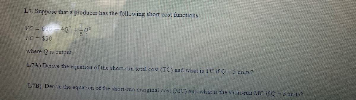 L7. Suppose that a producer has the following short cost functions:
VC = 600- 4Q +Q
FC = $50
where Q is output.
L7A) Derive the equation of the short-run total cost (TC) and what is TC if Q=5 units?
L7B) Derive the equation of the short-rua marginal cost MC) and what is the short-run MC if Q =5 unite
