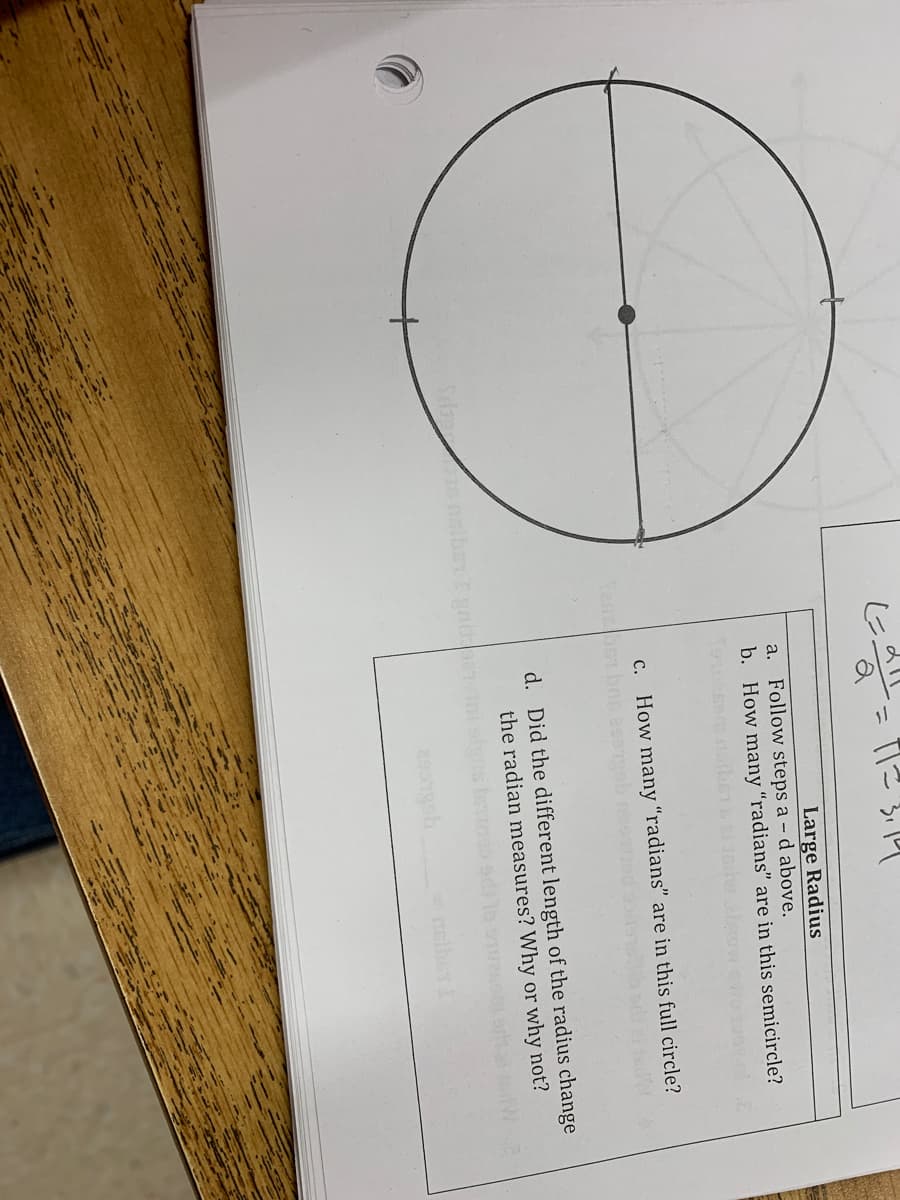 T2 5円
Large Radius
a. Follow steps a - d above.
b. How many “radians" are in this semicircle?
c. How many “radians" are in this full circle?
d. Did the different length of the radius change
the radian measures? Why or why not?
nelber
