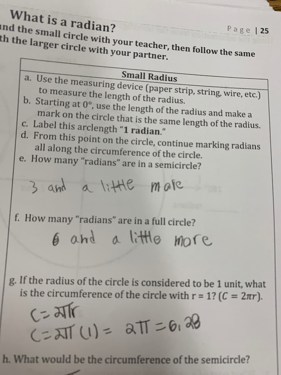 What is a radian?
Page | 25
and the small circle with your teacher, then follow the same
th the larger circle with your partner.
Small Radius
a. Use the measuring device (paper strip, strìng, wire, etc.)
to measure the length of the radius.
b. Starting at 0°, use the length of the radius and make a
mark on the circle that is the same length of the radius.
c. Label this arclength “1 radian."
d. From this point on the circle, continue marking radians
all along the circumference of the circle.
e. How many “radians" are in a semicircle?
3 and a litte mare
f. How many "radians" are in a full circle?
6 and a
a little more
g. If the radius of the circle is considered to be 1 unit, what
is the circumference of the circle with r = 1? (C = 2tr).
%3D
CこTU)= aT=6i28
h. What would be the circumference of the semicircle?
