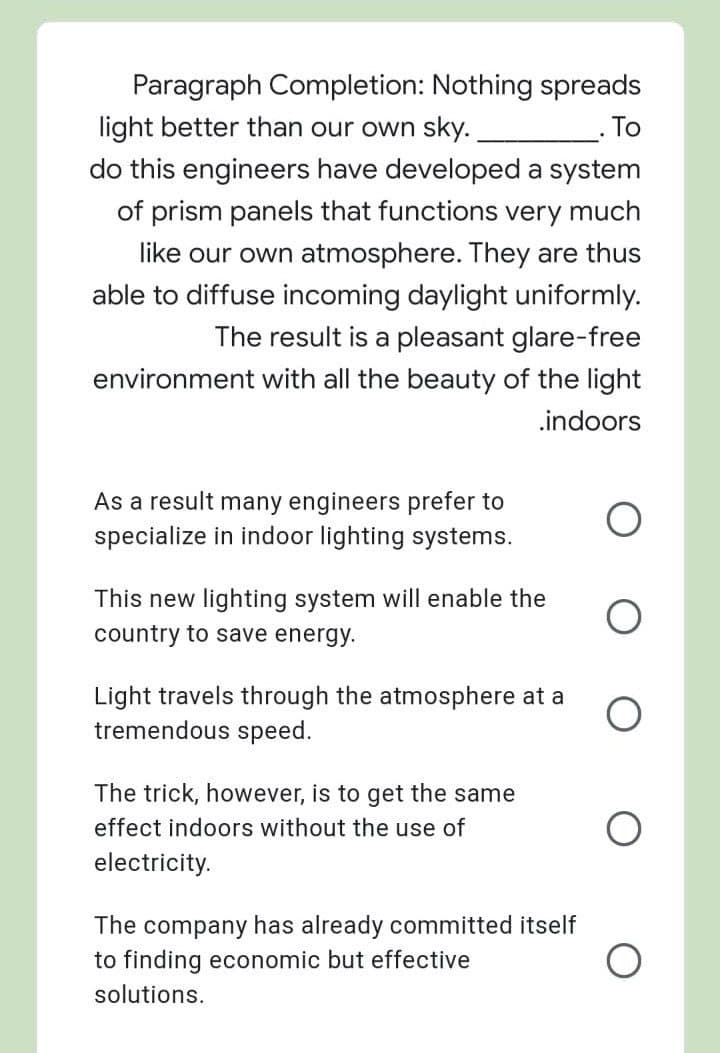 Paragraph Completion: Nothing spreads
light better than our own sky.
To
do this engineers have developed a system
of prism panels that functions very much
like our own atmosphere. They are thus
able to diffuse incoming daylight uniformly.
The result is a pleasant glare-free
environment with all the beauty of the light
.indoors
As a result many engineers prefer to
specialize in indoor lighting systems.
This new lighting system will enable the
country to save energy.
Light travels through the atmosphere at a
tremendous speed.
The trick, however, is to get the same
effect indoors without the use of
electricity.
The company has already committed itself
to finding economic but effective
solutions.
