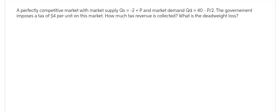 A perfectly competitive market with market supply Qs = -2 + P and market demand Qd = 40 - P/2. The governement
imposes a tax of $4 per unit on this market. How much tax revenue is collected? What is the deadweight loss?