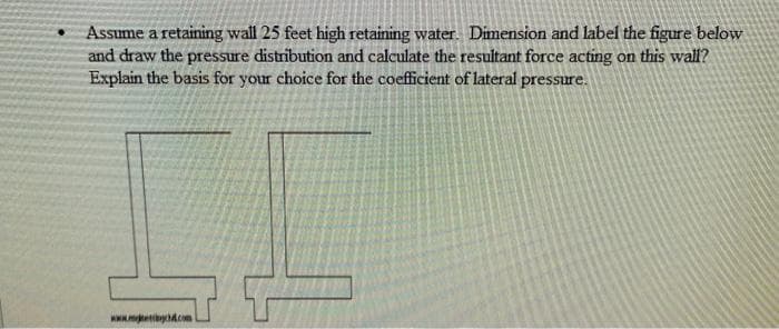 Assume a retaining wall 25 feet high retaining water. Dimension and label the figure below
and draw the pressure distribution and calculate the resultant force acting on this wall?
Explain the basis for your choice for the coefficient of lateral pressure.
www.gc.com